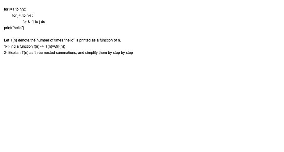 for i=1 to n/2:
for j-i to n-i :
for k=1 to j do
print("hello")
Let T(n) denote the number of times "hello" is printed as a function of n.
1- Find a function f(n) -> T(n)=0(f(n))
2- Explain T(n) as three nested summations, and simplify them by step by step

