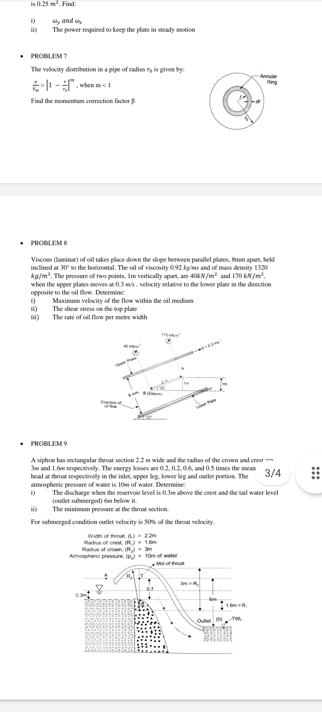 is 0.25 m². Find:
i)
Фy and w,
The power required to keep the plate in steady motion
ii)
PROBLEM 7
The velocity distribution in a pipe of radius ro is given by:
m
Annular
when m<1
Ring
Vm
Find the momentum correction factor B
+dr
ro
PROBLEM 8
Viscous (laminar) of oil takes place down the slope between parallel plates, 8mm apart, held
inclined at 30° to the horizontal. The oil of viscosity 0.92 kg/ms and of mass density 1320
kg/m³. The pressure of two points, Im vertically apart, are 40KN/m² and 170 kN/m²,
when the upper plates moves at 0.3 m/s . velocity relative to the lower plate in the direction
opposite to the oil flow. Determine:
i)
ii)
iii)
Maximum velocity of the flow within the oil medium
The shear stress on the top plate
The rate of oil flow per metre width
170 kN/m?
40 kN/m?
U = 0.3 ms-1
Upper Plate
1m
8 mm
(Datum)
Direction of
oil flow
Lower Plate
30
PROBLEM 9
A siphon has rectangular throat section 2.2 m wide and the radius of the crown and crest ara
3m and 1.6m respectively. The energy losses are 0.2, 0.2, 0.6, and 0.5 times the mean
head at throat respectively in the inlet, upper leg, lower leg and outlet portion. The
atmospheric pressure of water is 10m of water. Determine:
i)
3/4
The discharge when the reservoir level is 0.3m above the crest and the tail water level
(outlet submerged) 6m below it.
The minimum pressure at the throat section.
ii)
For submerged condition outlet velocity is 50% of the throat velocity.
Width of throat, (L) = 2.2m
Radius of crest, (R,) = 1.6m
Radius of crown, (R,) = 3m
Atmospheric pressure, (p,) = 10m of water
, Mid of throat
RT
3m = R2
0.3m
- 6m
1.6m = R,
TWL
Outlet (0)
