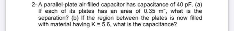 2-A parallel-plate air-filled capacitor has capacitance of 40 pF. (a)
If each of its plates has an area of 0.35 m", what is the
separation? (b) If the region between the plates is now filled
with material having K = 5.6, what is the capacitance?