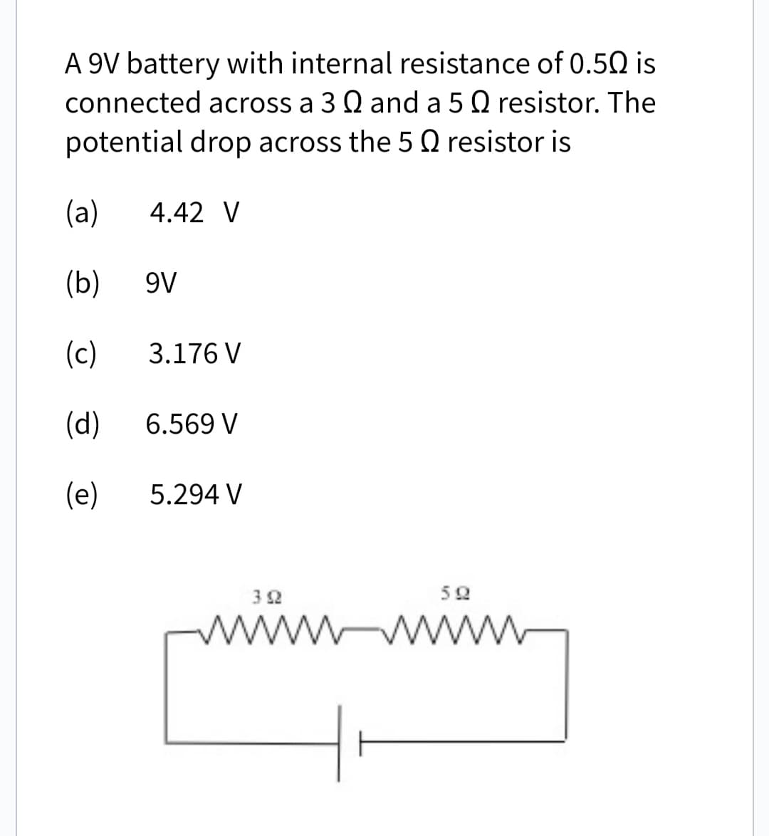 A 9V battery with internal resistance of 0.50 is
connected across a 3 Q and a 5 Q resistor. The
potential drop across the 5 Q resistor is
(a)
4.42 V
(b)
9V
(c)
3.176 V
(d)
6.569 V
(e)
5.294 V
392
www
592