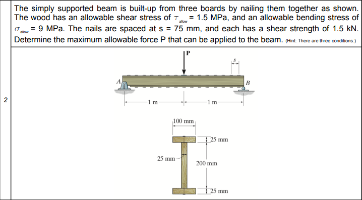 The simply supported beam is built-up from three boards by nailing them together as shown.
The wood has an allowable shear stress of T = 1.5 MPa, and an allowable bending stress of
O = 9 MPa. The nails are spaced at s = 75 mm, and each has a shear strength of 1.5 kN.
Determine the maximum allowable force P that can be applied to the beam. (Hint There are thre condions.)
allow
1 m
1 m
100 mm
25 mm
25 mm
200 mm
25 mm
