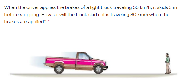 When the driver applies the brakes of a light truck traveling 50 km/h, it skids 3 m
before stopping. How far will the truck skid if it is traveling 80 km/h when the
brakes are applied? *
