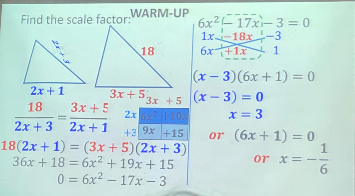 Find the scale factor WARM-UP
6x2-17xi-3 = 0
1x 18x-3
6x+1x 1
18
|(x- 3)(6x + 1) = 0
2x + 1
3x + 5,
3x +5 (x- 3) = 0
2x 6x2 +10a
18
3x + 5
X = 3
%3D
2x + 3
2x + 1
+3 9x +15
18(2x + 1) = (3x +5)(2x + 3)
36x + 18 = 6x² + 19x + 15
0 = 6x2 – 17x - 3
or (6x+1) = 0
1
or x=
6.
