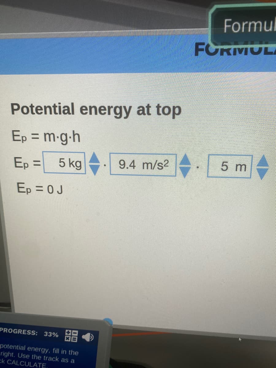 Formul
FORMULA
Potential energy at top
Ep = m-g-h
%3D
Ep =
5 kg
9.4 m/s2
5 m
Ep = 0J
PROGRESS: 33%
potential energy, fill in the
right. Use the track as a
ck CALCULATE,
