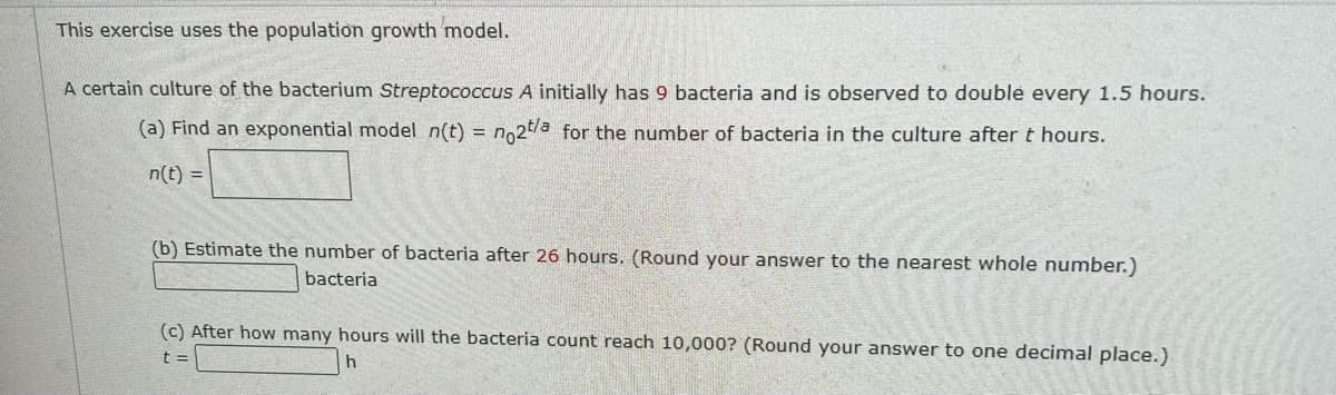 This exercise uses the population growth model.
A certain culture of the bacterium Streptococcus A initially has 9 bacteria and is observed to double every 1.5 hours.
(a) Find an exponential model n(t) = no2t/a for the number of bacteria in the culture after t hours.
%3D
n(t) =
(b) Estimate the number of bacteria after 26 hours. (Round your answer to the nearest whole number.)
bacteria
(c) After how many hours will the bacteria count reach 10,000? (Round your answer to one decimal place.)
