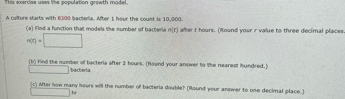 This exercise uses the population growth model.
A culture starts with 8300 bacteria. After 1 hour the count is 10,000,
(a) Find a function that models the number of bacteria n(t) after t hours. (Round your r value to three decimal places.
n(t) =
(b) Find the number of bacteria after 2 hours. (Round your answer to the nearest hundred.)
bacteria
(c) After how many hours will the number of bacteria double? (Round your answer to one decimal place.)
hr
