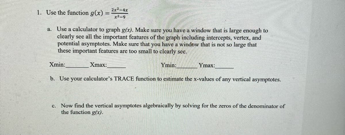 2x2-4x
1. Use the function g(x)
x2-9
a. Use a calculator to graph g(x). Make sure you have a window that is large enough to
clearly see all the important features of the graph including intercepts, vertex, and
potential asymptotes. Make sure that you have a window that is not so large that
these important features are too small to clearly see.
Xmin:
Xmax:
Ymin:
Ymax:
b. Use your calculator's TRACE function to estimate the x-values of any vertical asymptotes.
c. Now find the vertical asymptotes algebraically by solving for the zeros of the denominator of
the function g(x).
