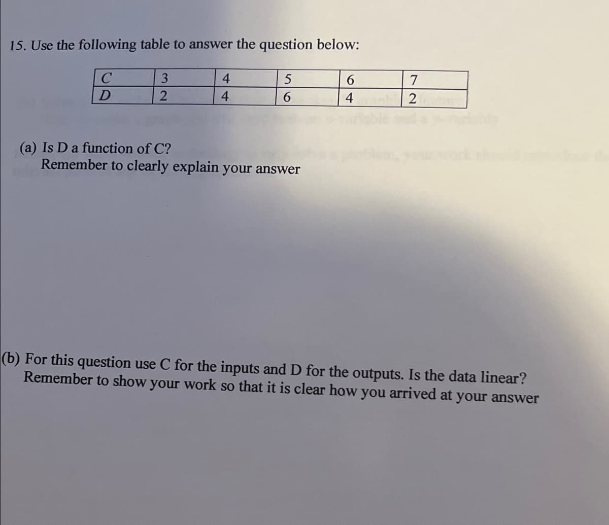 15. Use the following table to answer the question below:
3.
4
7
4
6.
(a) Is D a function of C?
Remember to clearly explain your answer
(b) For this question use C for the inputs and D for the outputs. Is the data linear?
Remember to show your work so that it is clear how you arrived at your answer
64
