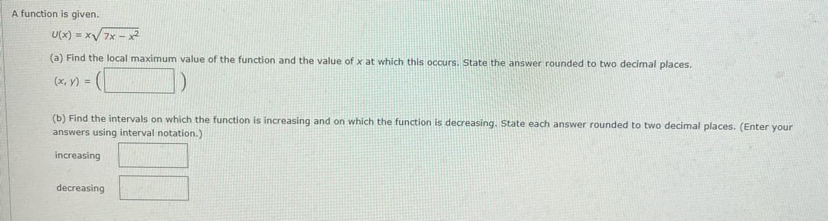 A function is given.
U(x) = x/ 7x – x2
(a) Find the local maximum value of the function and the value of x at which this occurs. State the answer rounded to two decimal places.
(x, y) =
(b) Find the intervals on which the function is increasing and on which the function is decreasing. State each answer rounded to two decimal places. (Enter your
answers using interval notation.)
increasing
decreasing
