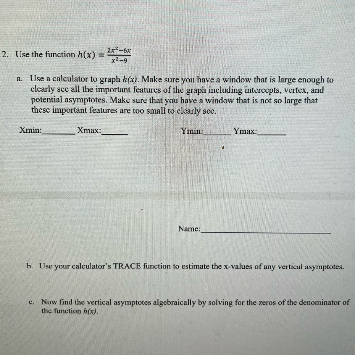 2x2-6х
2. Use the funetion h(x) =
x2-9
a. Use a calculator to graph h(x). Make sure you have a window that is large enough to
clearly see all the important features of the graph including intercepts, vertex, and
potential asymptotes. Make sure that you have a window that is not so large that
these important features are too small to clearly see.
Xmin:
Xmax:
Ymin:
Ymax:
Name:
b. Use your calculator's TRACE function to estimate the x-values of any vertical asymptotes.
c. Now find the vertical asymptotes algebraically by solving for the zeros of the denominator of
the function h(x).
