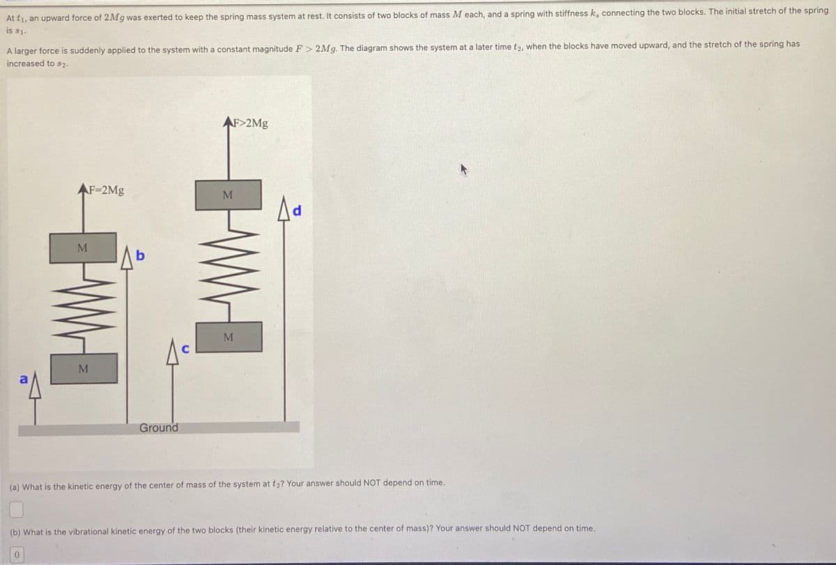 At t₁, an upward force of 2Mg was exerted to keep the spring mass system at rest. It consists of two blocks of mass M each, and a spring with stiffness k, connecting the two blocks. The initial stretch of the spring
is $1.
A larger force is suddenly applied to the system with a constant magnitude F> 2Mg. The diagram shows the system at a later time t2, when the blocks have moved upward, and the stretch of the spring has
increased to $2.
AF-2Mg
M
b
AF>2Mg
WWW
M
C
M
Ground
(a) What is the kinetic energy of the center of mass of the system at t₂? Your answer should NOT depend on time.
(b) What is the vibrational kinetic energy of the two blocks (their kinetic energy relative to the center of mass)? Your answer should NOT depend on time.