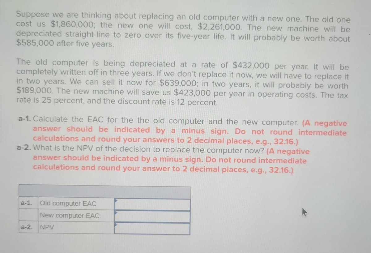 Suppose we are thinking about replacing an old computer with a new one. The old one
cost us $1,860,000; the new one will cost, $2,261,000. The new machine will be
depreciated straight-line to zero over its five-year life. It will probably be worth about
$585,000 after five years.
The old computer is being depreciated at a rate of $432,000 per year. It will be
completely written off in three years. If we don't replace it now, we will have to replace it
in two years. We can sell it now for $639,000; in two years, it will probably be worth
$189,000. The new machine will save us $423,000 per year in operating costs. The tax
rate is 25 percent, and the discount rate is 12 percent.
a-1. Calculate the EAC for the the old computer and the new computer. (A negative
answer should be indicated by a minus sign. Do not round intermediate
calculations and round your answers to 2 decimal places, e.g., 32.16.)
a-2. What is the NPV of the decision to replace the computer now? (A negative
answer should be indicated by a minus sign. Do not round intermediate
calculations and round your answer to 2 decimal places, e.g., 32.16.)
a-1.
a-2.
Old computer EAC
New computer EAC
NPV