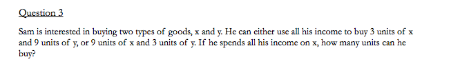 Question 3
Sam is interested in buying two types of goods, x and y. He can either use all his income to buy 3 units of x
and 9 units of y, or 9 units of x and 3 units of y. If he spends all his income on x, how many units can he
buy?