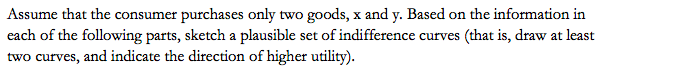 Assume that the consumer purchases only two goods, x and y. Based on the information in
each of the following parts, sketch a plausible set of indifference curves (that is, draw at least
two curves, and indicate the direction of higher utility).