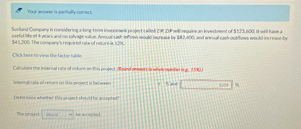 Your answer is partially correct.
Sunland Company is considering a long-term investment project called ZIP. ZIP will require an investment of $123,600. It will have a
useful life of 4 years and no salvage value. Annual cash inflows would increase by $82,400, and annual cash outflows would increase by
$41,200. The company's required rate of return is 12%.
Click here to view the factor table.
Calculate the internal rate of return on this project. (Round answers to whole number (e.g., 15%).)
Internal rate of return on this project is between
3 % and
1539
%
Determine whether this project should be accepted?
The project should
be accepted.