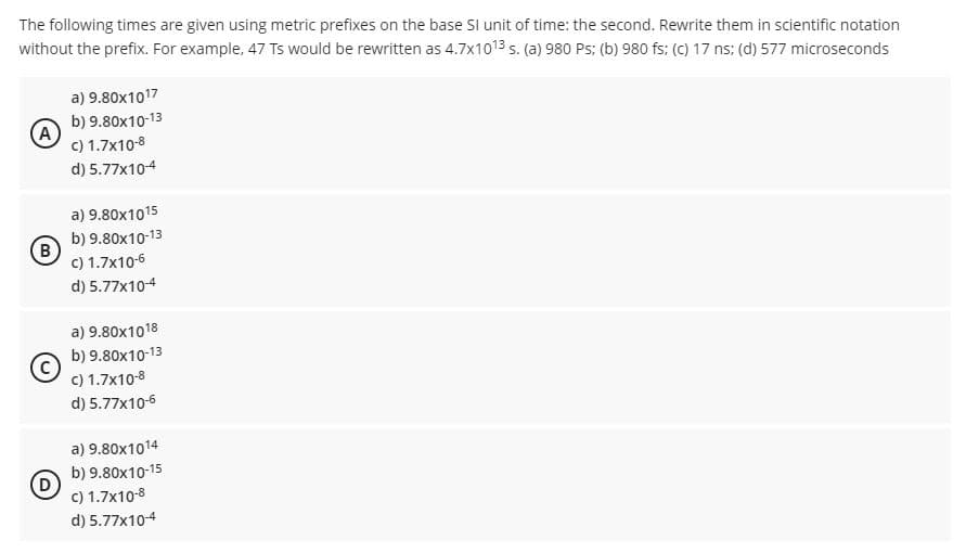 The following times are given using metric prefixes on the base SI unit of time: the second. Rewrite them in scientific notation
without the prefix. For example, 47 Ts would be rewritten as 4.7x1013 s. (a) 980 Ps: (b) 980 fs: (c) 17 ns; (d) 577 microseconds
a) 9.80x1017
b) 9.80x10-13
c) 1.7x10-8
d) 5.77x10-4
a) 9.80x1015
b) 9.80x10-13
(B
c) 1.7x10-6
d) 5.77x104
a) 9.80x1018
b) 9.80x10-13
c) 1.7x10-8
d) 5.77x10-6
a) 9.80x1014
b) 9.80x10-15
c) 1.7x10-8
d) 5.77x10-4
