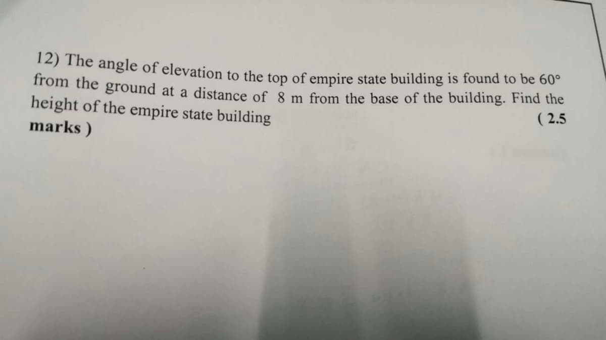 12) The angle of elevation to the top of empire state building is found to be 60
Trom the ground at a distance of 8 m from the base of the building. Find the
height of the empire state building
marks )
( 2.5
