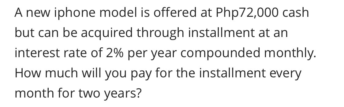 A new iphone model is offered at Php72,000 cash
but can be acquired through installment at an
interest rate of 2% per year compounded monthly.
How much will you pay for the installment every
month for two years?
