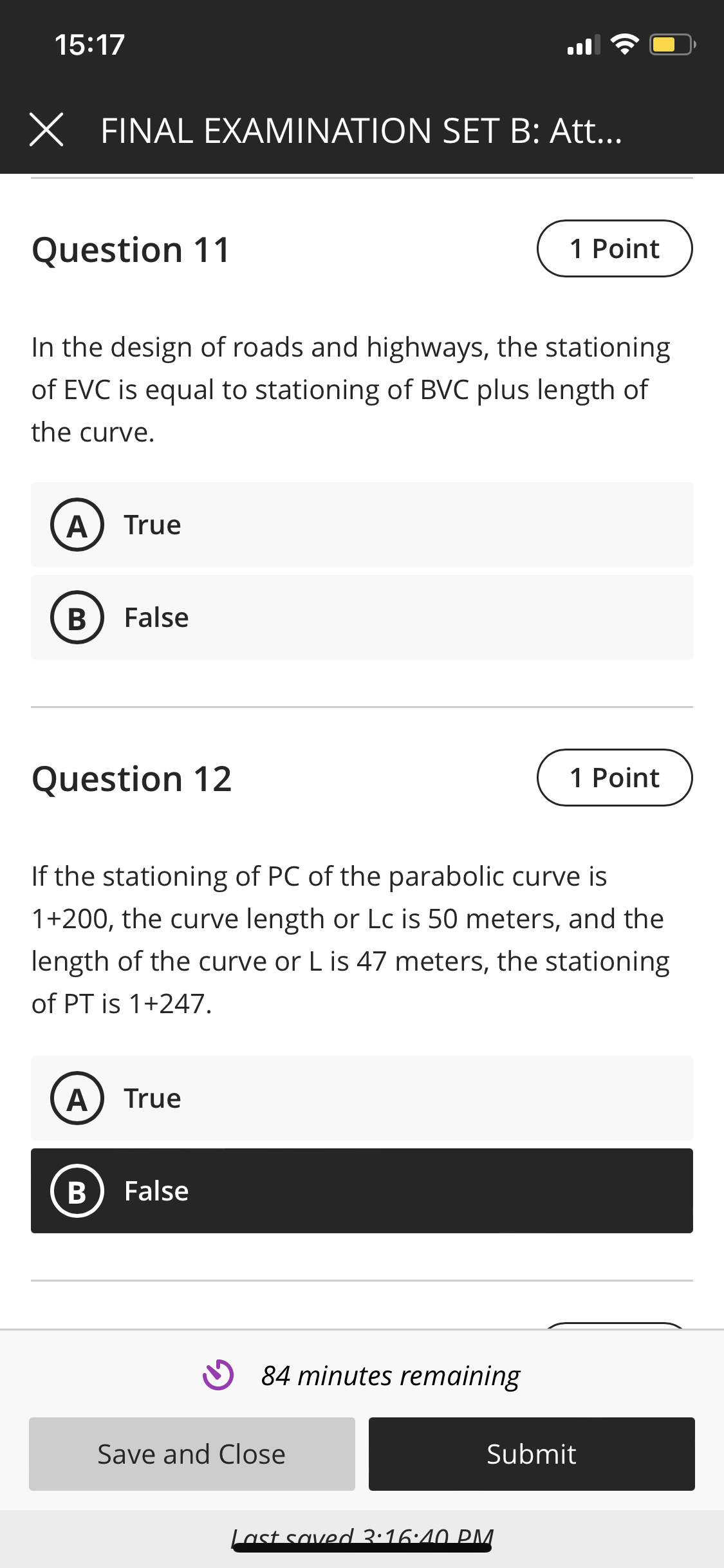 15:17
X FINAL EXAMINATION SET B: Att..
Question 11
1 Point
In the design of roads and highways, the stationing
of EVC is equal to stationing of BVC plus length of
the curve.
True
В
False
Question 12
1 Point
If the stationing of PC of the parabolic curve is
1+200, the curve length or Lc is 50 meters, and the
length of the curve or L is 47 meters, the stationing
of PT is 1+247.
A
True
False
84 minutes remaining
Save and Close
Submit
Last saved 3:16:40 PM.
