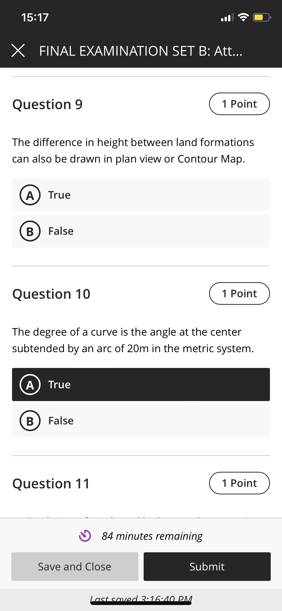 15:17
X FINAL EXAMINATION SET B: Att..
Question 9
1 Point
The difference in height between land formations
can also be drawn in plan view or Contour Map.
A
True
B
False
Question 10
1 Point
The degree of a curve is the angle at the center
subtended by an arc of 20m in the metric system.
A
True
В
False
Question 11
1 Point
84 minutes remaining
Save and Close
Submit
Last saved 3:16:40 PM.
