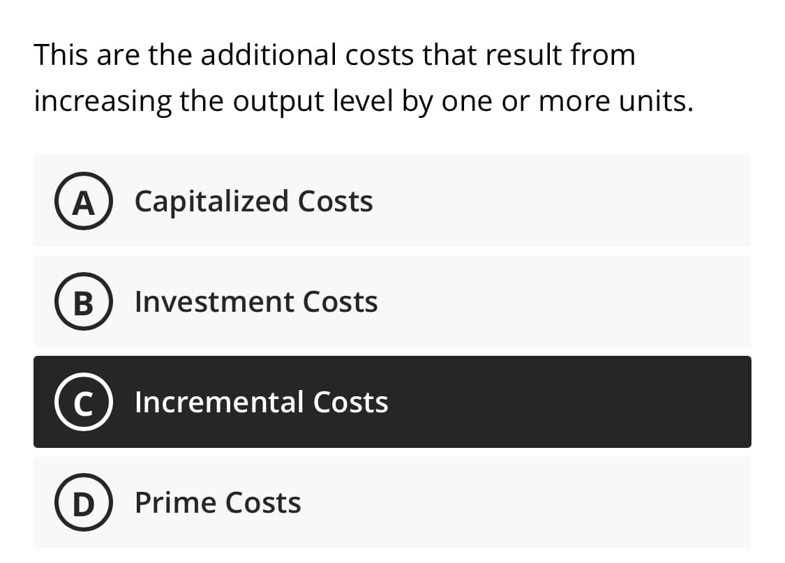This are the additional costs that result from
increasing the output level by one or more units.
A) Capitalized Costs
В
Investment Costs
C
Incremental Costs
Prime Costs
