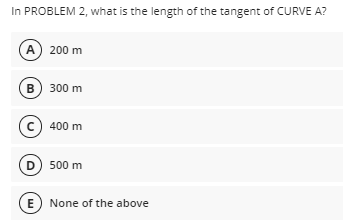 In PROBLEM 2, what is the length of the tangent of CURVE A?
A) 200 m
B) 300 m
c) 400 m
D) 500 m
(E) None of the above
