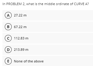 In PROBLEM 2, what is the middle ordinate of CURVE A?
A) 27.22 m
B) 67.22 m
© 112.83 m
D 213.89 m
E None of the above
