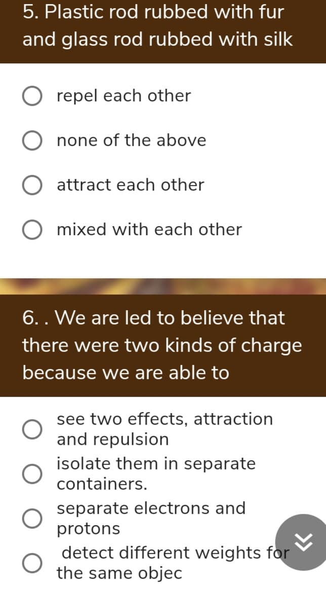 5. Plastic rod rubbed with fur
and glass rod rubbed with silk
repel each other
O none of the above
attract each other
O mixed with each other
6.. We are led to believe that
there were two kinds of charge
because we are able to
see two effects, attraction
and repulsion
isolate them in separate
containers.
separate electrons and
protons
detect different weights for
the same objec
