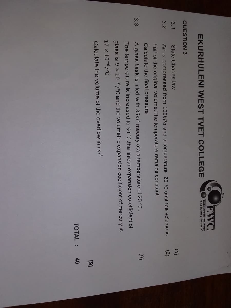 EWC
EKURHULENI WEST TVET COLLEGE
QUESTION 3
Ekurhuleni West TVET College
"Empowering Students"
3.1
State Charles law
(1)
3.2
Air is compressed from 100kPa and a temperature 20 °C until the volume is
half of the original volume. The temperature remains constant.
(2)
Calculate the final pressure
3.3
A glass flask is filled with 35m³ mecury ata a temperature of 20 °C.
The temperature is increased to 50 °C .the liniear expansion co-efficient of
glass is 9 x 10-6/°C and the volumetric expansion coefficient of mercury is
17 x 10-6/°C.
(6)
Calculate the volume of the overflow in cm³
[9]
TOTAL:
40