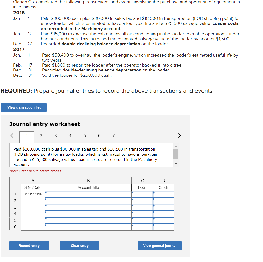 Clarion Co. completed the following transactions and events involving the purchase and operation of equipment in
its business.
2016
Paid $300,000 cash plus $30,000 in sales tax and $18,500 in transportation (FOB shipping point) for
a new loader, which is estimated to have a four-year life and a $25,500 salvage value. Loader costs
are recorded in the Machinery account.
Paid $15,000 to enclose the cab and install air conditioning in the loader to enable operations under
harsher conditions. This increased the estimated salvage value of the loader by another $1,500.
Recorded double-declining balance depreciation on the loader.
Jan.
1
Jan.
3
Dec.
31
2017
Jan.
1
Paid $50,400 to overhaul the loader's engine, which increased the loader's estimated useful life by
two years.
Paid $1,800 to repair the loader after the operator backed it into a tree.
Recorded double-declining balance depreciation on the loader.
Sold the loader for $250,000 cash.
Feb.
17
Dec.
31
Dec.
31
REQUIRED: Prepare journal entries to record the above transactions and events
View transaction list
Journal entry worksheet
1
2
3
4
6
7
Paid $300,000 cash plus $30,000 in sales tax and $18,500 in transportation
(FOB shipping point) for a new loader, which is estimated to have a four-year
life and a $25,500 salvage value. Loader costs are recorded in the Machinery
account.
Note: Enter debits before credits.
A
В
C
S. No/Date
Account Title
Debit
Credit
1
01/01/2016
4
5
6
Record entry
Clear entry
View general journal
