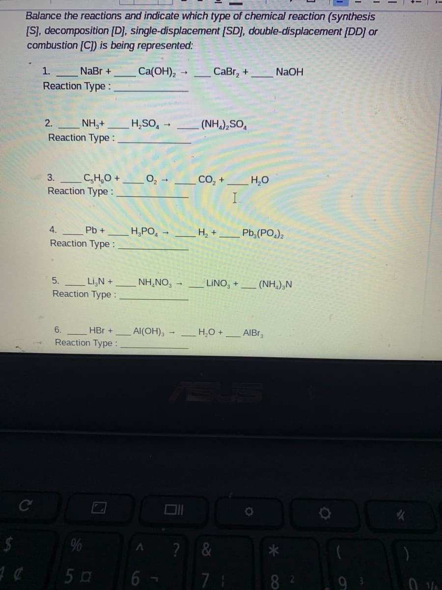 Balance the reactions and indicate which type of chemical reaction (synthesis
[S), decomposition [D], single-displacement [SD), double-displacement [DD] or
combustion [C]) is being represented:
1.
NaBr +
Ca(OH),
CаBr, +
NAOH
Reaction Type :
NH,+
H,SO,
2.
(NH,),SO,
Reaction Type :
3.
C,H,0 +
Reaction Type :
O2
СО, +
H,0
I
4.
Pb +
H,PO,
Н, +
Pb,(PO)2
Reaction Type :
5.
LiN +
Reaction Type :
NH,NO, -
LINO, +
(NH,),N
6.
HBr +
Al(OH), -
H,O +
AIBR3
Reaction Type :
%
?
5 0
8 2
