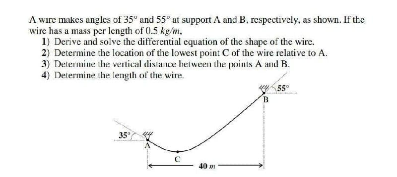 A wire makes angles of 35° and 55° at support A and B, respectively, as shown. If the
wire has a mass per length of 0.5 kg/m,
1) Derive and solve the differential cquation of the shape of the wire.
2) Determine the location of the lowest point C of the wire relative to A.
3) Determine the vertical distance between the points A and B.
4) Determine the length of the wire.
55°
35°
C
40 m
