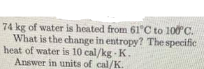 74 kg of water is heated from 61 C to 100C.
What is the change in entropy? The specific
heat of water is 10 cal/kg - K.
Answer in units of cal/K.
