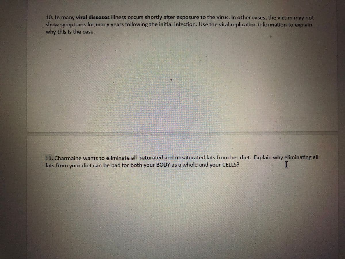 10. In many viral diseases illness occurs shortly after exposure to the virus. In other cases, the victim may not
show symptoms for many years following the initial infection. Use the viral replication information to explain
why this is the case.
11. Charmaine wants to eliminate all saturated and unsaturated fats from her diet. Explain why eliminating all
fats from your diet can be bad for both your BODY as a whole and your CELLS?
I