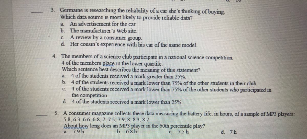 3. Germaine is researching the reliability of a car she's thinking of buying.
Which data source is most likely to provide reliable data?
An advertisement for the car.
a
b. The manufacturer's Web site.
A review by a consumer group.
Her cousin's experience with his car of the same model.
C.
d.
4. The members of a science club participate in a national science competition.
4 of the members place in the lower quartile.
Which sentence best describes the meaning of this statement?
a.
4 of the students received a mark greater than 25%.
b. 4 of the students received a mark lower than 75% of the other students in their club.
C.
4 of the students received a mark lower than 75% of
the competition.
d.
4 of the students received a mark lower than 25%.
the other students who participated in
5. A consumer magazine collects these data measuring the battery life, in hours, of a sample of MP3 players:
5.8, 6.3, 6.6, 6.8, 7, 7.5, 7.9, 8, 8.3, 8.7
About how long does an MP3 player in the 60th percentile play?
b. 6.8 h
a
7.9 h
C. 7.5 h
d. 7h