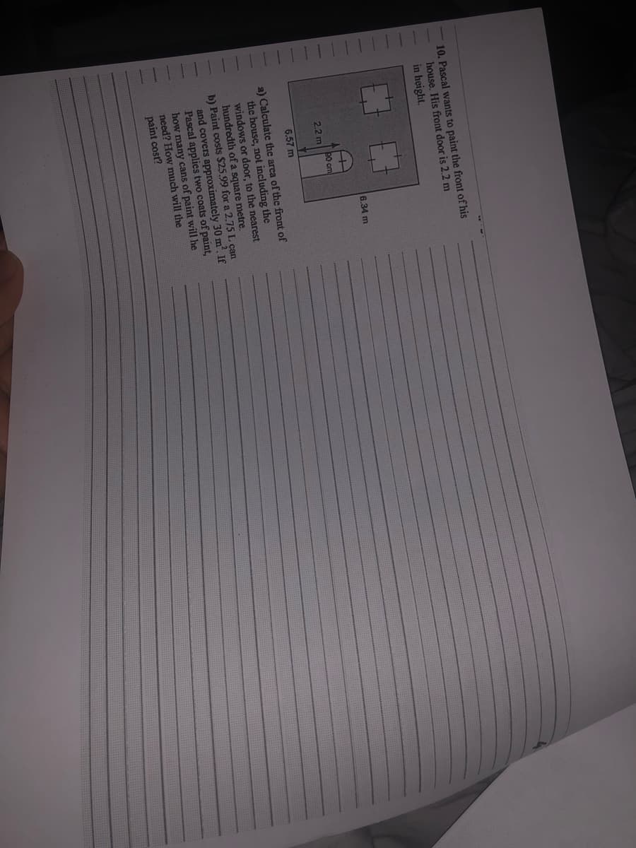 10. Pascal wants to paint the front of his
house. His front door is 2.2 m
in height.
7
H
30 cm
2.2 m
6.57 m
a) Calculate the area of the front of
the house, not including the
windows or door, to the nearest
hundredth of a square metre.
b) Paint costs $25.99 for a 2.75 L can
and covers approximately 30 m². If
Pascal applies two coats of paint,
how many cans of paint will he
need? How much will the
paint cost?
6.34 m