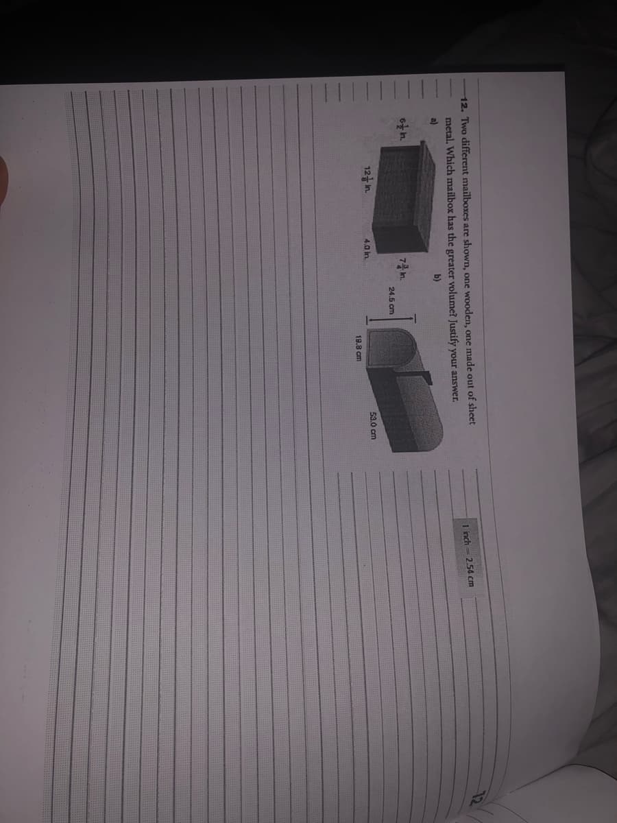 12. Two different mailboxes are shown, one wooden, one made out of sheet
metal. Which mailbox has the greater volume? Justify your answer.
a)
b)
6 h.
12 In.
7 m.
4,0 in.
24.5 cm
19.8 cm
53.0 cm
1 inch = 2.54 cm