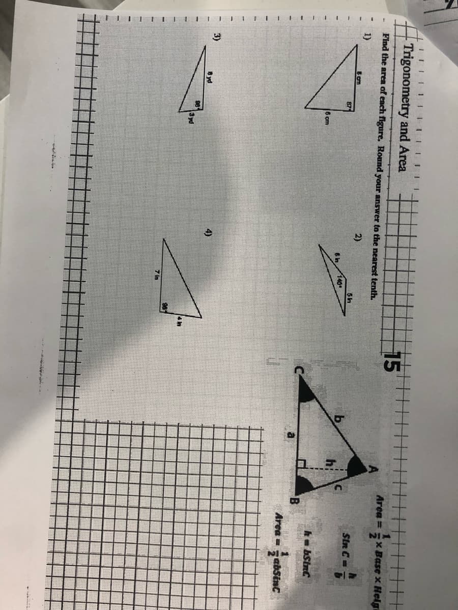 111CHELET
IIIIIIIII 1
Trigonometry and Area
Find the area of each figure, Round your answer to the nearest tenth.
1)
2)
3)
8 cm
8 yd
87
98
6 cm
3 yd
4)
6 in
140
7 In
5 in
4 In
15
a
3
Area =
B
x Base x Helgi
Sin C=
7
hbSinC
Sku
Area =
1
absinc