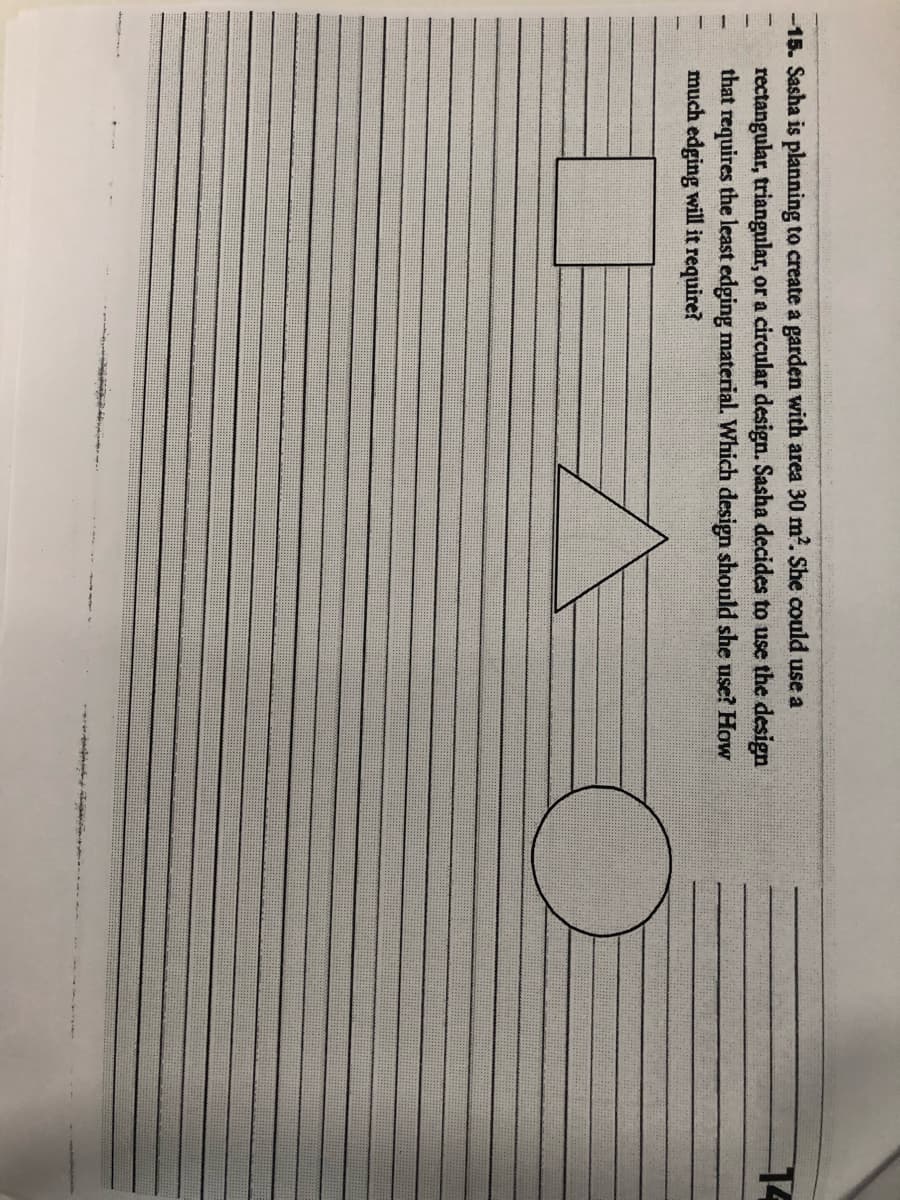 -15. Sasha is planning to create a garden with area 30 m². She could use a
rectangular, triangular, or a circular design. Sasha decides to use the design
that requires the least edging material. Which design should she use? How
much edging will it require?
O
14