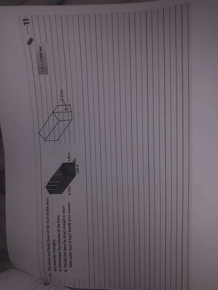 11. The front and back faces of the roof of this barn
are isosceles triangles.
a) Determine the volume of the barn.
b) Would the barn be large enough to store
5000 cubic feet of hay? Justify your answer.
9.14 m
4.57 m
4.00 m
5.50m
1 m = 3.2808 feet
11-