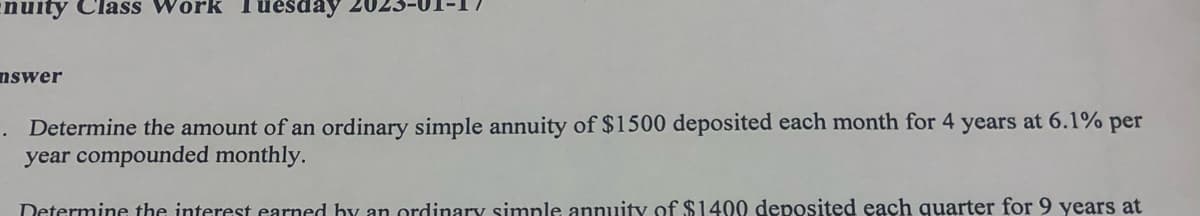 nuity Class Work Tuesday 20.
nswer
.
Determine the amount of an ordinary simple annuity of $1500 deposited each month for 4 years at 6.1% per
year compounded monthly.
Determine the interest earned by an ordinary simple annuity of $1400 deposited each quarter for 9 years at