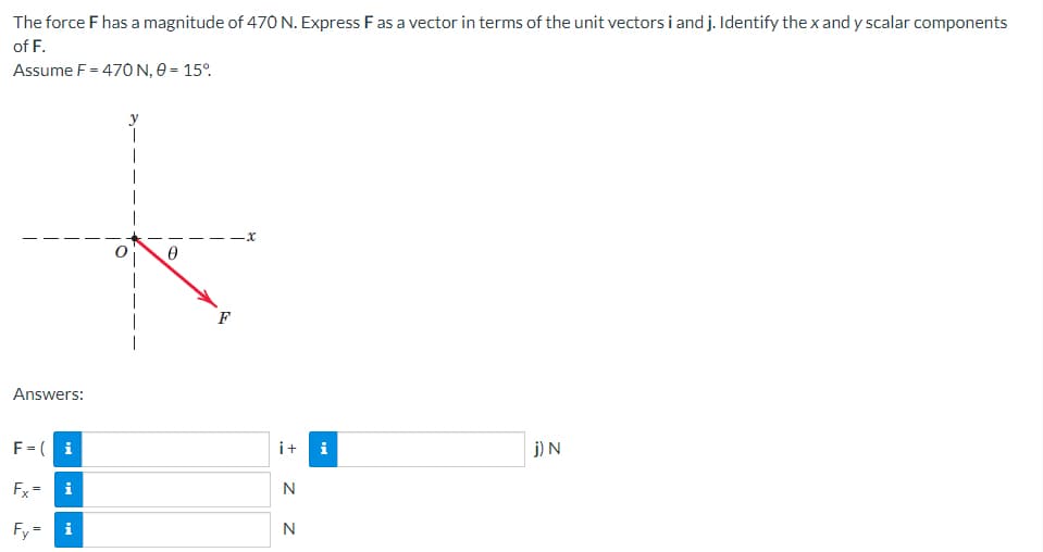 The force F has a magnitude of 470 N. Express F as a vector in terms of the unit vectors i and j. Identify the x and y scalar components
of F.
Assume F = 470 N, 0 = 15%
j) N
Answers:
F = i
Fx=
Fy
||
10
F
·x
i + i
N
Z Z
N