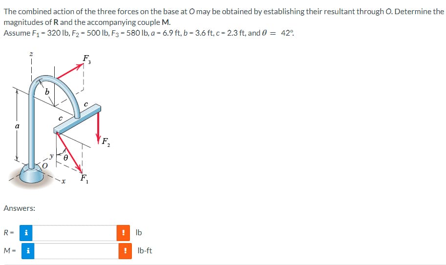 The combined action of the three forces on the base at O may be obtained by establishing their resultant through O. Determine the
magnitudes of R and the accompanying couple M.
Assume F₁ = 320 lb, F2 = 500 lb, F3 = 580 lb, a = 6.9 ft, b = 3.6 ft, c = 2.3 ft, and 0 = 42°
F3
b
a
Answers:
R= i
38
M =
i
x
2
lb
8:
! lb-ft