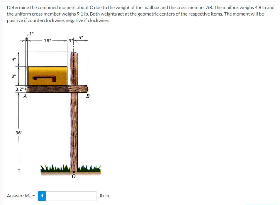 Determine the combined moment about O due to the weight of the mailbox and the cross member AB. The mailbox weighs 4.8 lb and
the uniform cross member weighs 9.1 lb. Both weights act at the geometric centers of the respective items. The moment will be
positive if counterclockwise,
negative if clockwise.
1"
16".
| 3" | 5" |
9"
8"
B
3.2"
A
36"
Answer: Mo =
M
0
lb-in.