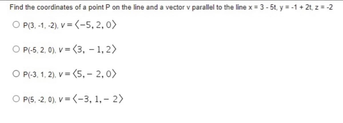 Find the coordinates of a point P on the line and a vector v parallel to the line x = 3 - 5t, y = -1 + 2t, z = -2
O P(3,-1, -2), v = (-5,2,0)
O P(-5,2,0), v = (3, 1, 2)
O P(-3, 1, 2), v = (5,-2, 0)
OP(5,-2, 0), v = (-3, 1, - 2)