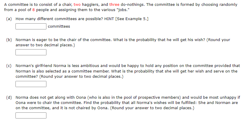 A committee is to consist of a chair, two hagglers, and three do-nothings. The committee is formed by choosing randomly
from a pool of 8 people and assigning them to the various "jobs."
(a) How many different committees are possible? HINT [See Example 5.]
committees
(b) Norman is eager to be the chair of the committee. What is the probability that he will get his wish? (Round your
answer to two decimal places.)
(c) Norman's girlfriend Norma is less ambitious and would be happy to hold any position on the committee provided that
Norman is also selected as a committee member. What is the probability that she will get her wish and serve on the
committee? (Round your answer to two decimal places.)
(d) Norma does not get along with Oona (who is also in the pool of prospective members) and would be most unhappy if
Oona were to chair the committee. Find the probability that all Norma's wishes will be fulfilled: She and Norman are
on the committee, and it is not chaired by Oona. (Round your answer to two decimal places.)