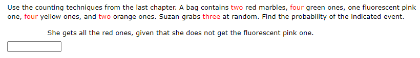 Use the counting techniques from the last chapter. A bag contains two red marbles, four green ones, one fluorescent pink
one, four yellow ones, and two orange ones. Suzan grabs three at random. Find the probability of the indicated event.
She gets all the red ones, given that she does not get the fluorescent pink one.