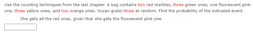 Use the counting techniques from the last chapter. A bag contains two red marbles, three green ones, one fluorescent pink
one, three yellow ones, and two orange ones. Suzan grabs three at random. Find the probability of the indicated event.
She gets all the red ones, given that she gets the fluorescent pink one.