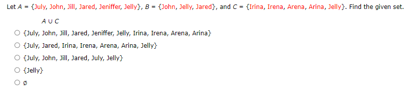 Let A = {July, John, Jill, Jared, Jeniffer, Jelly}, B = {John, Jelly, Jared), and C = {Irina, Irena, Arena, Arina, Jelly}. Find the given set.
AUC
{July, John, Jill, Jared, Jeniffer, Jelly, Irina, Irena, Arena, Arina}
{July, Jared, Irina, Irena, Arena, Arina, Jelly}
{July, John, Jill, Jared, July, Jelly}
{Jelly}