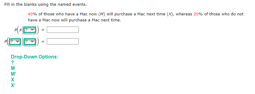 Fill in the blanks using the named events.
PX?
?
MEXX
40% of those who have a Mac now (M) will purchase a Mac next time (X), whereas 20% of those who do not
have a Mac now will purchase a Mac next time.
Drop-Down Options:
M'
X'
=
=